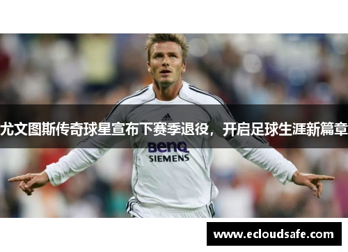 尤文图斯传奇球星宣布下赛季退役，开启足球生涯新篇章